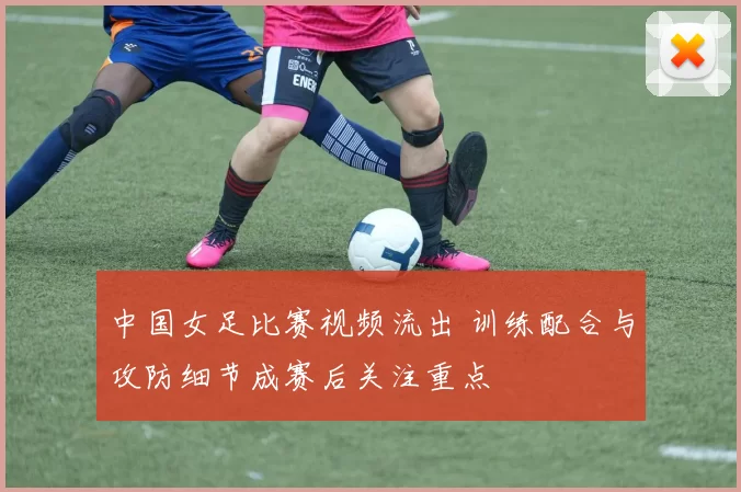 中国女足比赛视频流出 训练配合与攻防细节成赛后关注重点