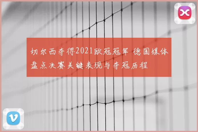 切尔西夺得2021欧冠冠军 德国媒体盘点决赛关键表现与夺冠历程