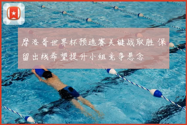 摩洛哥世界杯预选赛关键战取胜 保留出线希望提升小组竞争悬念