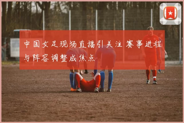 中国女足现场直播引关注 赛事进程与阵容调整成焦点