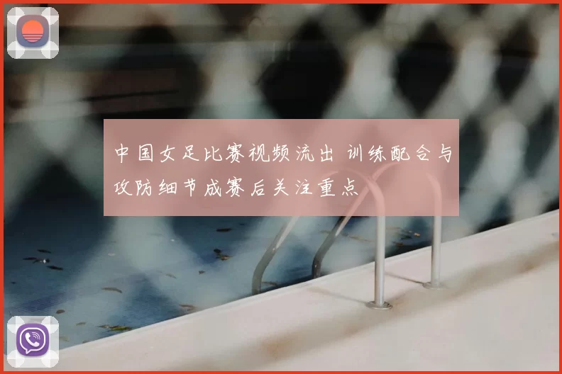 中国女足比赛视频流出 训练配合与攻防细节成赛后关注重点