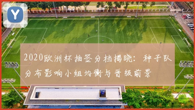 2020欧洲杯抽签分档揭晓：种子队分布影响小组均衡与晋级前景