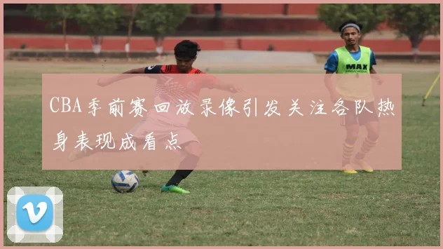 CBA季前赛回放录像引发关注各队热身表现成看点