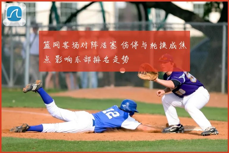 篮网客场对阵活塞 伤停与轮换成焦点 影响东部排名走势