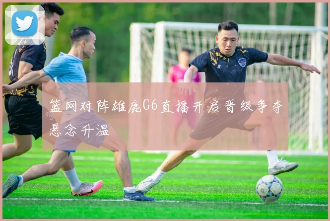 篮网对阵雄鹿G6直播开启晋级争夺悬念升温