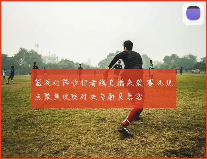 篮网对阵步行者线直播来袭 赛况焦点聚焦攻防对决与胜负悬念