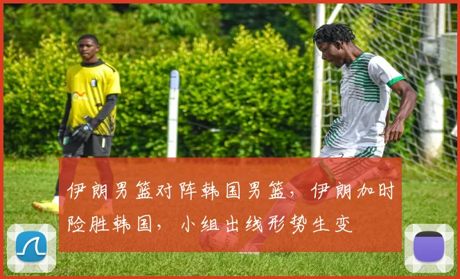 伊朗男篮对阵韩国男篮，伊朗加时险胜韩国，小组出线形势生变