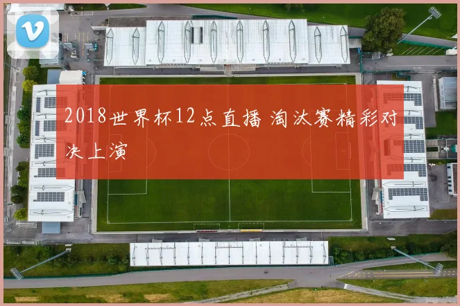 2018世界杯12点直播 淘汰赛精彩对决上演
