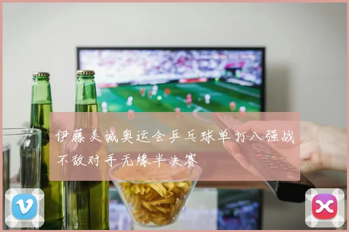 伊藤美诚奥运会乒乓球单打八强战不敌对手无缘半决赛