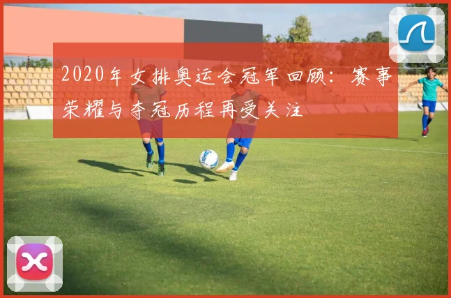 2020年女排奥运会冠军回顾：赛事荣耀与夺冠历程再受关注