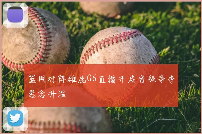篮网对阵雄鹿G6直播开启晋级争夺悬念升温