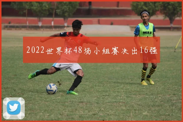 2022世界杯48场小组赛决出16强