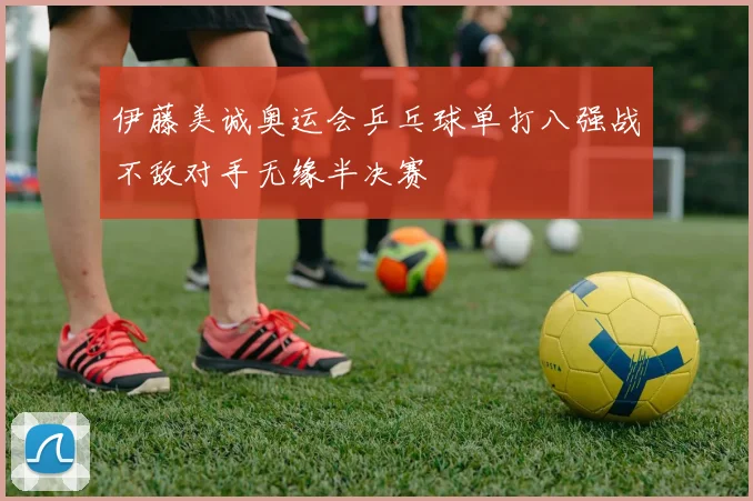 伊藤美诚奥运会乒乓球单打八强战不敌对手无缘半决赛